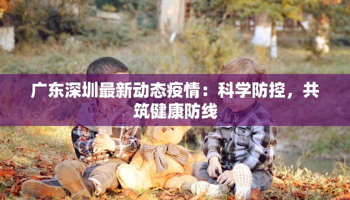 广东深圳最新动态疫情:科学防控,共筑健康防线 广东深圳最新动态疫情:科学防控,共筑健康防线