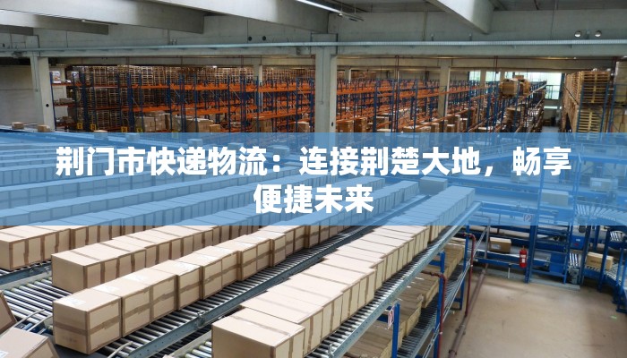 荆门市快递物流：连接荆楚大地，畅享便捷未来