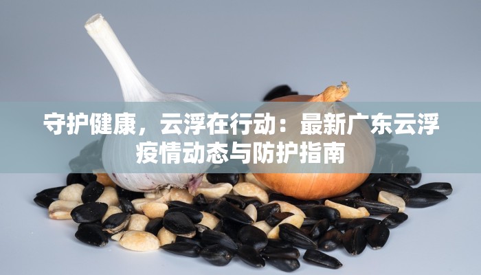 守护健康,云浮在行动:最新广东云浮疫情动态与防护指南 守护健康,云浮在行动:最新广东云浮疫情动态与防护指南