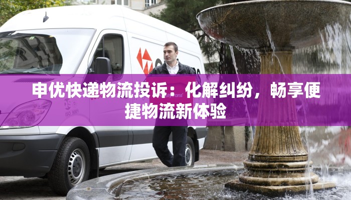 申优快递物流投诉:化解纠纷,畅享便捷物流新体验 申优快递物流投诉:化解纠纷,畅享便捷物流新体验