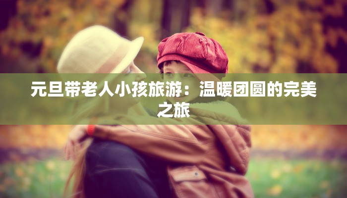 元旦带老人小孩旅游:温暖团圆的完美之旅 元旦带老人小孩旅游:温暖团圆的完美之旅