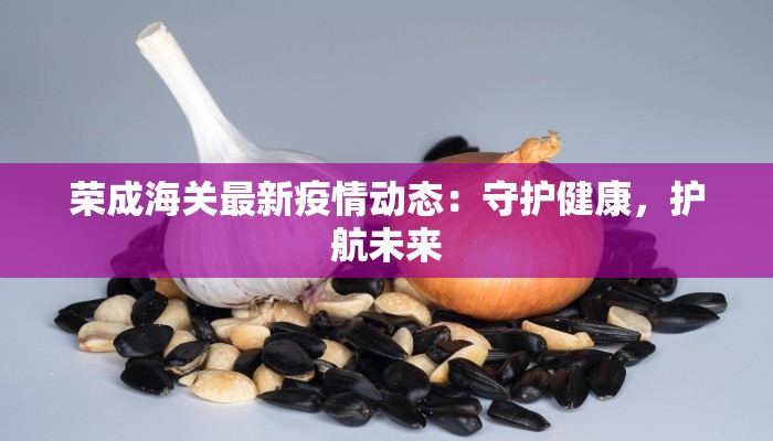 荣成海关最新疫情动态:守护健康,护航未来 荣成海关最新疫情动态:守护健康,护航未来