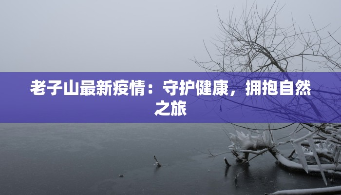 老子山最新疫情:守护健康,拥抱自然之旅 老子山最新疫情:守护健康,拥抱自然之旅