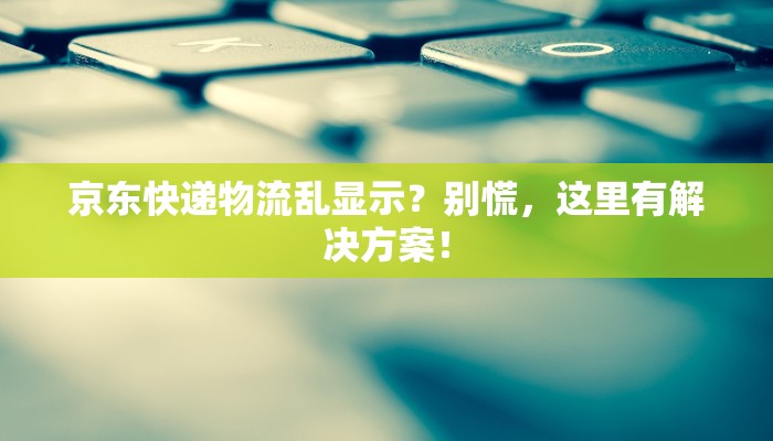 京东快递物流乱显示?别慌,这里有解决方案! 京东快递物流乱显示?别慌,这里有解决方案!