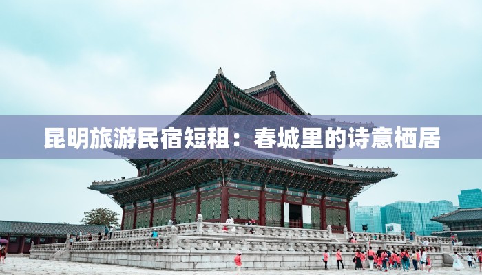 昆明旅游民宿短租:春城里的诗意栖居 昆明旅游民宿短租:春城里的诗意栖居