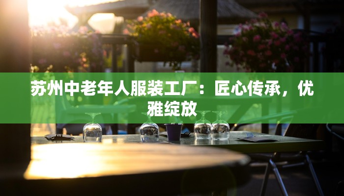 苏州中老年人服装工厂:匠心传承,优雅绽放 苏州中老年人服装工厂:匠心传承,优雅绽放