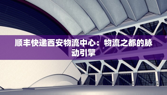顺丰快递西安物流中心:物流之都的脉动引擎 顺丰快递西安物流中心:物流之都的脉动引擎